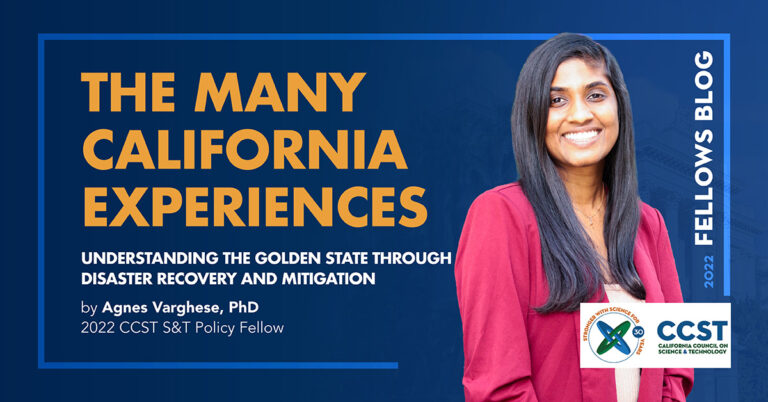 <em><a href="https://ccst.us/people/2022-ccst-science-fellows/agnes-varghese-2/">Agnes Varghese, PhD</a>, was a 2022 CCST Science &amp; Technology Policy Fellow placed with the California Governor’s Office of Emergency Services. She earned her PhD in Developmental Psychology from the University of California, Riverside studying how human beings develop strength in various contexts of difficulty. Agnes grew up in Baltimore, Maryland and earned her BA in Broadcast Journalism and BS in Psychology from the University of Maryland, College Park, and her MA in Developmental Psychology from the University of California, Riverside. Currently, Agnes is a AAAS Science &amp; Technology Policy Fellow placed with the United States Agency for International Development.</em>