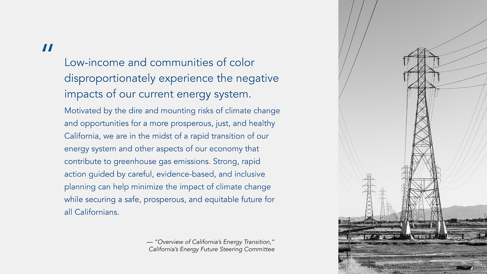 A quote graphic with a large quote in the first 2/3 of the graphic on a gray background with a black and white image in of a transmission line on the right column: "Low-income and communities of color disproportionately experience the negative impacts of our current energy system. Motivated by the dire and mounting risks of climate change and opportunities for a more prosperous, just, and healthy California, we are in the midst of a rapid transition of our energy system and other aspects of our economy that contribute to greenhouse gas emissions. Strong, rapid action guided by careful, evidence-based, and inclusive planning can help minimize the impact of climate change while securing a safe, prosperous, and equitable future for all Californians."