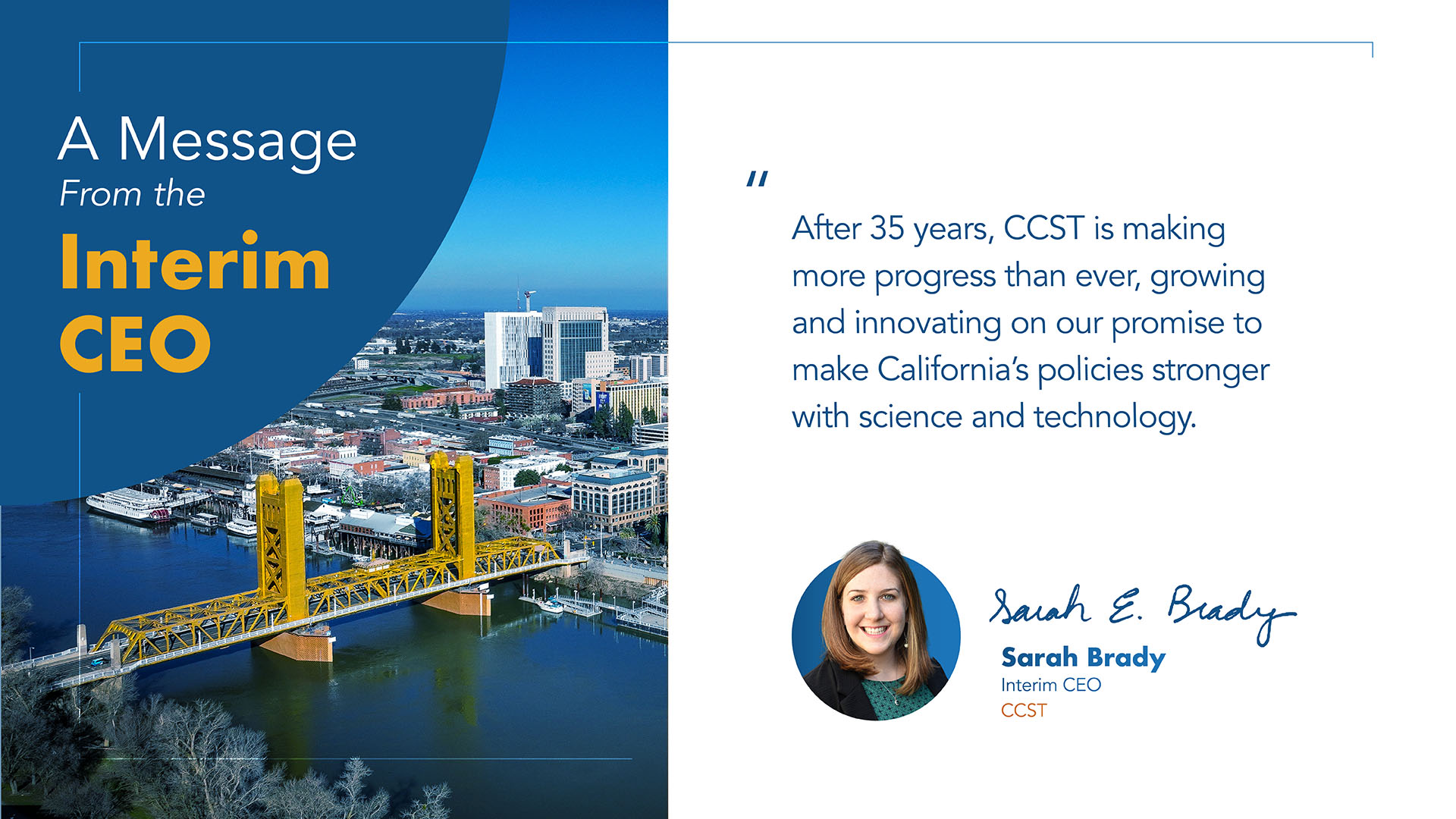 A graphic with a big blue circle background on the left with text that says a Message from the Interim CEO, an overhead photo of Tower Bridge in Sacramento, and a white column with a quote and image of Interim CEO Sarah Brady: "After 35 years, CCST is making more progress than ever, growing and innovating on our promise to make California’s policies stronger with science and technology."