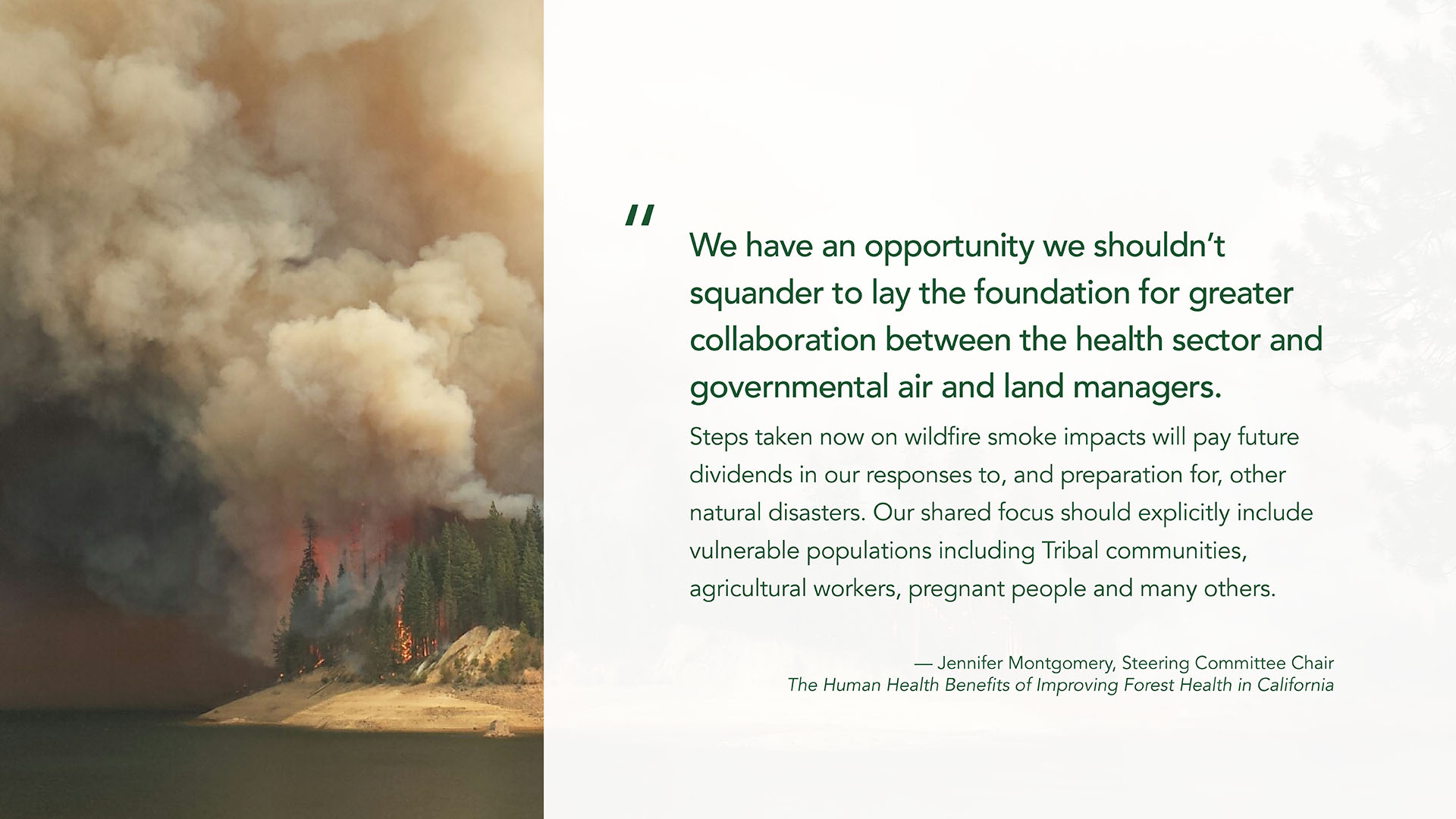 A quote graphic with an image of wildfire on the left column and a quote in large green font on the right from Jennifer Montgomery, Steering Committee Chair The Human Health Benefits of Improving Forest Health in California: "We have an opportunity we shouldn’t squander to lay the foundation for greater collaboration between the health sector and governmental air and land managers. Steps taken now on wildfire smoke impacts will pay future dividends in our responses to, and preparation for, other natural disasters. Our shared focus should explicitly include vulnerable populations including Tribal communities, agricultural workers, pregnant people and many others."
